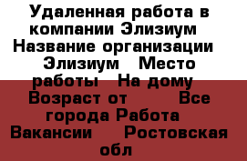 Удаленная работа в компании Элизиум › Название организации ­ Элизиум › Место работы ­ На дому › Возраст от ­ 16 - Все города Работа » Вакансии   . Ростовская обл.